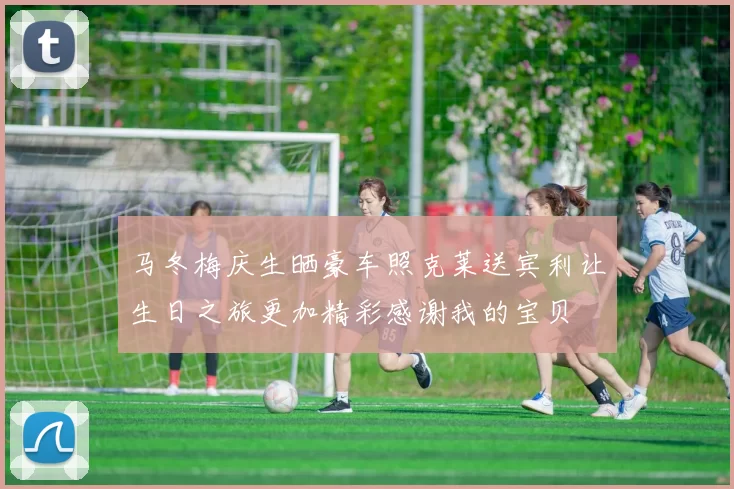 马冬梅庆生晒豪车照克莱送宾利让生日之旅更加精彩感谢我的宝贝