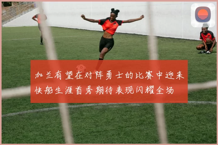 加兰有望在对阵勇士的比赛中迎来快船生涯首秀期待表现闪耀全场