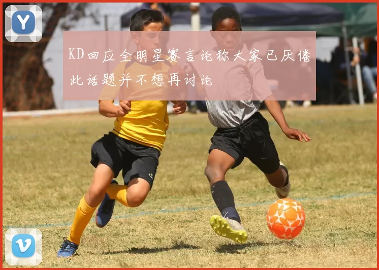 KD回应全明星赛言论称大家已厌倦此话题并不想再讨论
